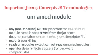 unnamed module
- any (non-modular) JAR file placed on the CLASSPATH
- module name is not derived from the jar name
- does not contain module-info.java descriptor file
- exports everything
- reads all modules except cannot read unnamed modules
- open for deep reflective access (for backward
compatibility)
Important Java 9 Concepts & Terminologies
 