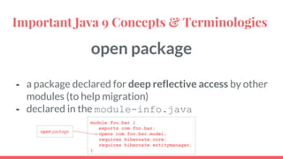 open package
- a package declared for deep reflective access by other
modules (to help migration)
- declared in the module-info.java
Important Java 9 Concepts & Terminologies
module foo.bar {
exports com.foo.bar;
opens com.foo.bar.model;
requires hibernate.core;
requires hibernate.entitymanager;
}
open package
 