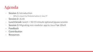 Agenda
- Session 1: Introduction
- What is meant by Modularisation in Java 9?
- Session 2: JLink
- Lunch break: lunch + 10/15 minute optional jigsaw session
- Session 3: Migrating non-modular app to Java 9 or JShell
- Feedback
- Contribution
- Resources
 