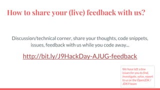 How to share your (live) feedback with us?
Discussion/technical corner, share your thoughts, code snippets,
issues, feedback with us while you code away...
http://bit.ly/J9HackDay-AJUG-feedback
We have left a few
issues for you to find,
investigate, solve, report
to us or the OpenJDK /
JDK9 team
 