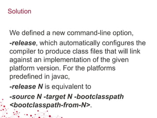 Solution
We defined a new command-line option,
-release, which automatically configures the
compiler to produce class files that will link
against an implementation of the given
platform version. For the platforms
predefined in javac,
-release N is equivalent to
-source N -target N -bootclasspath
<bootclasspath-from-N>.
 
