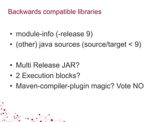 Backwards compatible libraries
• module-info (-release 9)
• (other) java sources (source/target < 9)
• Multi Release JAR?
• 2 Execution blocks?
• Maven-compiler-plugin magic? Vote NO
 
