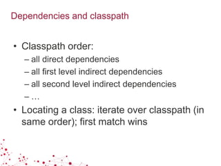 Dependencies and classpath
• Classpath order:
– all direct dependencies
– all first level indirect dependencies
– all second level indirect dependencies
– …
• Locating a class: iterate over classpath (in
same order); first match wins
 