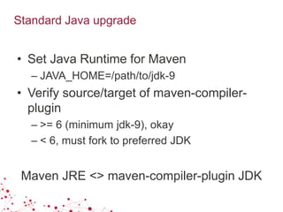 Standard Java upgrade
• Set Java Runtime for Maven
– JAVA_HOME=/path/to/jdk-9
• Verify source/target of maven-compiler-
plugin
– >= 6 (minimum jdk-9), okay
– < 6, must fork to preferred JDK
Maven JRE <> maven-compiler-plugin JDK
 