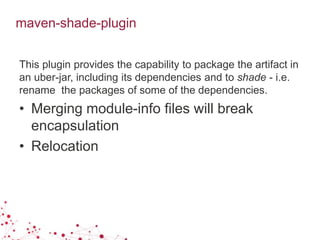 maven-shade-plugin
This plugin provides the capability to package the artifact in
an uber-jar, including its dependencies and to shade - i.e.
rename the packages of some of the dependencies.
• Merging module-info files will break
encapsulation
• Relocation
 