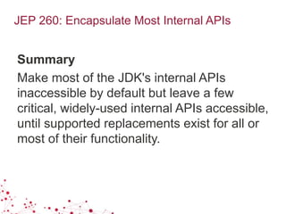 JEP 260: Encapsulate Most Internal APIs
Summary
Make most of the JDK's internal APIs
inaccessible by default but leave a few
critical, widely-used internal APIs accessible,
until supported replacements exist for all or
most of their functionality.
 