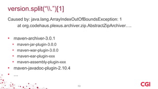 version.split(“.”)[1]
Caused by: java.lang.ArrayIndexOutOfBoundsException: 1
at org.codehaus.plexus.archiver.zip.AbstractZipArchiver….
• maven-archiver-3.0.1
• maven-jar-plugin-3.0.0
• maven-war-plugin-3.0.0
• maven-ear-plugin-xxx
• maven-assembly-plugin-xxx
• maven-javadoc-plugin-2.10.4
• …
13
 