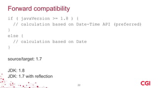 Forward compatibility
if ( javaVersion >= 1.8 ) {
// calculation based on Date-Time API (preferred)
}
else {
// calculation based on Date
}
source/target: 1.7
JDK: 1.8
JDK: 1.7 with reflection
22
 