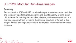 JEP 220: Modular Run-Time Images
Summary
Restructure the JDK and JRE run-time images to accommodate modules
and to improve performance, security, and maintainability. Define a new
URI scheme for naming the modules, classes, and resources stored in a
run-time image without revealing the internal structure or format of the
image. Revise existing specifications as required to accommodate these
changes.
29
 