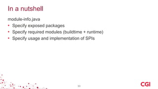 In a nutshell
module-info.java
• Specify exposed packages
• Specify required modules (buildtime + runtime)
• Specify usage and implementation of SPIs
33
 