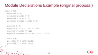 Module Declarations Example (original proposal)
module M.N {
requires A.B;
requires public C.D;
requires static E.F;
requires public static G.H;
exports P.Q;
exports R.S to T1.U1, T2.U2;
exports dynamic PP.QQ;
exports dynamic RR.SS to T1.U1, T2.U2;
uses V.W;
provides X.Y with Z1.Z2;
provides X.Y with Z3.Z4;
}
34
 