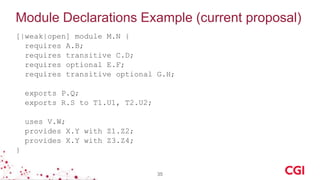 Module Declarations Example (current proposal)
[|weak|open] module M.N {
requires A.B;
requires transitive C.D;
requires optional E.F;
requires transitive optional G.H;
exports P.Q;
exports R.S to T1.U1, T2.U2;
uses V.W;
provides X.Y with Z1.Z2;
provides X.Y with Z3.Z4;
}
35
 