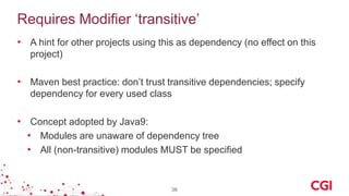 Requires Modifier ‘transitive’
• A hint for other projects using this as dependency (no effect on this
project)
• Maven best practice: don’t trust transitive dependencies; specify
dependency for every used class
• Concept adopted by Java9:
• Modules are unaware of dependency tree
• All (non-transitive) modules MUST be specified
36
 