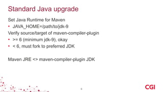 Standard Java upgrade
Set Java Runtime for Maven
• JAVA_HOME=/path/to/jdk-9
Verify source/target of maven-compiler-plugin
• >= 6 (minimum jdk-9), okay
• < 6, must fork to preferred JDK
Maven JRE <> maven-compiler-plugin JDK
6
 