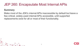 JEP 260: Encapsulate Most Internal APIs
Summary
Make most of the JDK's internal APIs inaccessible by default but leave a
few critical, widely-used internal APIs accessible, until supported
replacements exist for all or most of their functionality.
7
 
