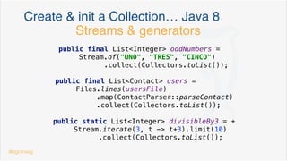 Create & init a Map/Set/… before Java 8
private final Map<String, Contact> speakers = new HashMap<>() {{
put("dgomezg", new Contact("David", "Madrid", "555-55 55 55", LocalDate.of(1975, Month.MARCH, 26)));
put("rafavindel", new Contact("Rafa", "Madrid", "555-11 11 11", LocalDate.of(1980, Month.FEBRUARY, 10)));
put("jlrv", new Contact("Jose Luis", "Madrid", "555-11 11 11", LocalDate.of(1980, Month.APRIL, 10)));
}}
doble bracket syntax
@dgomezg
*
 