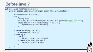 Before java 7
public class FileReadingJava6 {
public static void main(String[] args) throws Exception {
BufferedReader br = null;
try {
String line;
br = new BufferedReader(new FileReader(getFile("log4j.xml")));
while ((line = br.readLine()) != null) {
System.out.println(line);
}
} catch (IOException e) {
e.printStackTrace();
} finally {
try {
if (br != null)br.close();
} catch (IOException ex) {
ex.printStackTrace();
}
}
}
@dgomezg
< 7
 