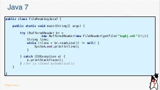 Java 7
public class FileReadingJava7 {
public static void main(String[] args) {
try (BufferedReader br =
new BufferedReader(new FileReader(getFile("log4j.xml")));){
String line;
while ((line = br.readLine()) != null) {
System.out.println(line);
}
} catch (IOException e) {
e.printStackTrace();
} //br is closed automatically
}
}
@dgomezg 7
 