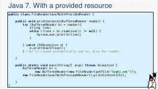 Java 7. With a provided resource
public class FileReaderJava7WithProvidedReader {
public void printContents(BufferedReader reader) {
try (BufferedReader br = reader){
String line;
while ((line = br.readLine()) != null) {
System.out.println(line);
}
} catch (IOException e) {
e.printStackTrace();
} //br is closed automatically and so, also the reader.
}
public static void main(String[] args) throws Exception {
BufferedReader br =
new BufferedReader(new FileReader(getFile("log4j.xml")));
new FileReaderJava7WithProvidedReader().printContents(br);
}
} 7
 
