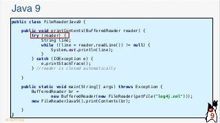 Java 9
public class FileReaderJava9 {
public void printContents(BufferedReader reader) {
try (reader) {
String line;
while ((line = reader.readLine()) != null) {
System.out.println(line);
}
} catch (IOException e) {
e.printStackTrace();
} //reader is closed automatically
}
public static void main(String[] args) throws Exception {
BufferedReader br =
new BufferedReader(new FileReader(getFile("log4j.xml")));
new FileReaderJava9().printContents(br);
}
}
@dgomezg
9
 