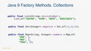 Create & init a Map/Set/… before Java 8
private final Map<String, Contact> speakers = new HashMap<>() {{
put("dgomezg", new Contact("David", "Madrid", "555-55 55 55", LocalDate.of(1975, Month.MARCH, 26)));
put("rafavindel", new Contact("Rafa", "Madrid", "555-11 11 11", LocalDate.of(1980, Month.FEBRUARY, 10)));
put("jlrv", new Contact("Jose Luis", "Madrid", "555-11 11 11", LocalDate.of(1980, Month.APRIL, 10)));
}}
doble bracket syntax
public final List<String> evenNumbers = new ArrayList<>() {{
add("DOS"); add("CUATRO"); add("SEIS");
}};
@dgomezg
*
 