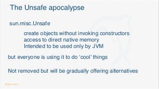 The Unsafe apocalypse
sun.misc.Unsafe
create objects without invoking constructors
access to direct native memory
Intended to be used only by JVM
but everyone is using it to do ‘cool’ things
Not removed but will be gradually offering alternatives
@dgomezg
 