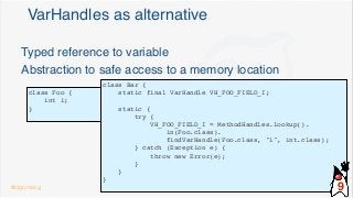 VarHandles as alternative
class Foo {
int i;
}
Typed reference to variable
Abstraction to safe access to a memory location
class Bar {
static final VarHandle VH_FOO_FIELD_I;
static {
try {
VH_FOO_FIELD_I = MethodHandles.lookup().
in(Foo.class).
findVarHandle(Foo.class, "i", int.class);
} catch (Exception e) {
throw new Error(e);
}
}
}
@dgomezg 9
 