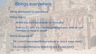 Strings everywhere.
String optimization to concatenate
String.intern()
At ﬁrst only done by compiler (or manually)
Then by GC with -XX:+UseStringDeduplication (moved from
PermGen to Heap in Java8)
String compactation
XX:+UsedCompressedStrings optional in Java 6 (uses char[])
XX:+CompactStrings by default on java 9 (uses byte[])
@dgomezg
 