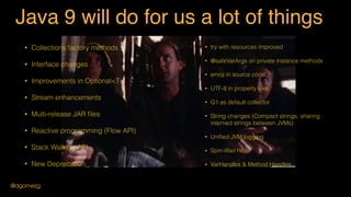 Java 9 will do for us a lot of things
• Collections factory methods
• Interface changes
• Improvements in Optional<T>
• Stream enhancements
• Multi-release JAR ﬁles
• Reactive programming (Flow API)
• Stack Walking API
• New Deprecation
• try with resources improved
• REPL shell
• @safeVarArgs on private instance methods
• emoji in source code
• UTF-8 in property ﬁles
• G1 as default collector
• String changes (Compact strings, sharing
interned strings between JVMs)
• Uniﬁed JVM logging
• Spin-Wait hints
• VarHandles & Method Handles
@dgomezg
 