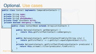 Java 8 Interfaces. Static methods
public interface Locatable {
GeoPoint getLocation();
default boolean isInside(GeoPoint... points) {
//compose a polygon from points[]
Locatable.getPoligonFrom(points);
return;
}
default boolean isInBorder(int borderSize, GeoPoint... points) {
//compose a poligon from points[]
Locatable.getPoligonFrom(points);
//check if distance from getLocation to any edge is less than borderSize
return;
}
static Poligon getPoligonFrom(GeoPoint... points) {
return new Poligon();
}
}
@dgomezg
8
 
