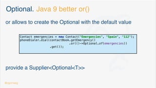 Optional. Use cases
public class Contact implements Comparable<Contact> {
private String name;
private String city;
private String phoneNumber;
private final LocalDate birth;
private boolean emergency = false;
} public class ContactBook extends ArrayList<Contact> {
public Optional<Contact> getEmergency() {
return this.getFirstThat(contact -> contact.isEmergency());
}
public Optional<Contact> getFirstContactFromCity(String city) {
return getFirstThat(c -> c.getCity().equalsIgnoreCase(city));
}
private Optional<Contact> getFirstThat(Predicate<Contact> predicate) {
return this.stream().filter(predicate).findFirst();
}
}@dgomezg 8
 