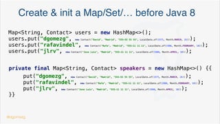 Create & init a list before Java 8
List<String> numbers = Arrays.asList("UNO", "DOS", "TRES");
List<Contact> contacts = new ArrayList<>();
contacts.add(new Contact("David", "Madrid", "555-55 55 55", LocalDate.of(1975, Month.MARCH, 26)));
contacts.add(new Contact("Nando", "Malaga", "555-55 55 56", LocalDate.of(1980, Month.APRIL, 30)));
contacts.add(new Contact("Miguel", "Valencia", "555-66 66 63", LocalDate.of(1983, Month.JUNE, 29)));
contacts.add(new Contact("Ricardo", "Castellón", "555-66 66 64", LocalDate.of(1978, Month.JULY, 4)));
contacts.add(new Contact("Antón", "Vigo", "555-66 66 73", LocalDate.of(1979, Month.SEPTEMBER, 7)));
contacts.add(new Contact("Olivier", "Paris", "555-66 66 61", LocalDate.of(1977, Month.DECEMBER, 22)));
@dgomezg
*
 
