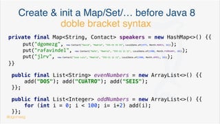 Create & init a Map/Set/… before Java 8
Map<String, Contact> users = new HashMap<>();
users.put("dgomezg", new Contact("David", "Madrid", "555-55 55 55", LocalDate.of(1975, Month.MARCH, 26)));
users.put("rafavindel", new Contact("Rafa", "Madrid", "555-11 11 11", LocalDate.of(1980, Month.FEBRUARY, 10)));
users.put("jlrv", new Contact("Jose Luis", "Madrid", "555-11 11 11", LocalDate.of(1980, Month.APRIL, 10)));
@dgomezg
*
 
