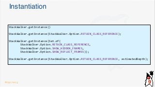 Instantiation
StackWalker.getInstance()
StackWalker.getInstance(StackWalker.Option.RETAIN_CLASS_REFERENCE);
StackWalker.getInstance(Set.of(
StackWalker.Option.RETAIN_CLASS_REFERENCE,
StackWalker.Option.SHOW_HIDDEN_FRAMES,
StackWalker.Option.SHOW_REFLECT_FRAMES));
StackWalker.getInstance(StackWalker.Option.RETAIN_CLASS_REFERENCE, estimatedDepth);
@dgomezg 9
 