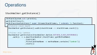 Operations
.forEach(System.out::println);
.getCallerClass();
.walk(FunctionFunction<? super Stream<StackFrame>, ? extends T> function);
StackWalker.getInstance()
//returns stack depth
StackWalker.getInstance().walk(stackStream -> stackStream.count());
//filter only lambdas
StackWalker.getInstance(StackWalker.Option.RETAIN_CLASS_REFERENCE)
.walk(s -> s.map(StackWalker.StackFrame::getMethodName)
.limit(10)
.filter(methodName -> methodName.contains("lambda"))
.count())
@dgomezg 9
 