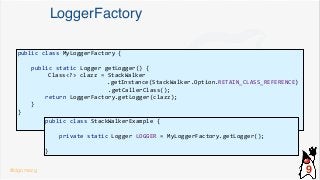 LoggerFactory
public class MyLoggerFactory {
public static Logger getLogger() {
Class<?> clazz = StackWalker
.getInstance(StackWalker.Option.RETAIN_CLASS_REFERENCE)
.getCallerClass();
return LoggerFactory.getLogger(clazz);
}
}
public class StackWalkerExample {
private static Logger LOGGER = MyLoggerFactory.getLogger();
}
@dgomezg 9
 