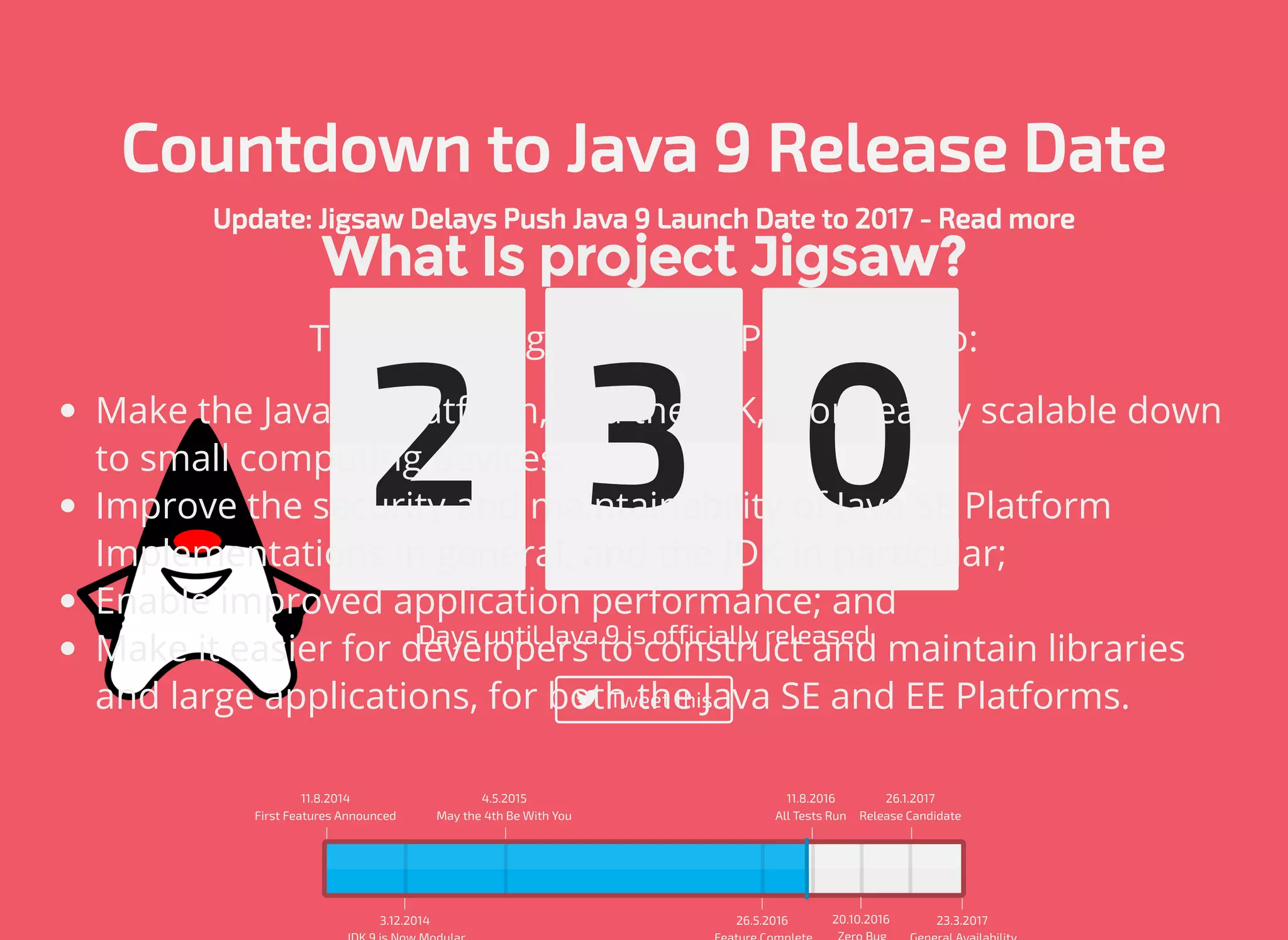 Countdown to Java 9 Release Date Update: Jigsaw Delays Push Java 9 Launch Date to 2017 - Read more Days until Java 9 is officially released  Tweet this 2 2 6 11.8.2014 First Features Announced | | 3.12.2014 4.5.2015 May the 4th Be With You | | 26.5.2016 11.8.2016 All Tests Run | | 20.10.2016 26.1.2017 Release Candidate | | 23.3.2017 What Is project Jigsaw? The primary goals of this Project are to: Make the Java SE Platform, and the JDK, more easily scalable down to small computing devices; Improve the security and maintainability of Java SE Platform Implementations in general, and the JDK in particular; Enable improved application performance; and Make it easier for developers to construct and maintain libraries and large applications, for both the Java SE and EE Platforms. 