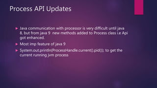 Process API Updates
 Java communication with processor is very difficult until java
8, but from java 9 new methods added to Process class i.e Api
got enhanced.
 Most imp feature of java 9
 System.out.println(ProcessHandle.current().pid()); to get the
current running jvm process
 