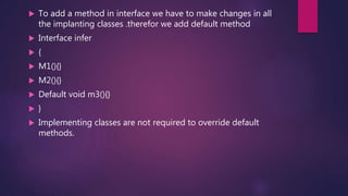  To add a method in interface we have to make changes in all
the implanting classes .therefor we add default method
 Interface infer
 {
 M1(){}
 M2(){}
 Default void m3(){}
 }
 Implementing classes are not required to override default
methods.
 
