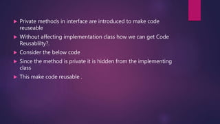  Private methods in interface are introduced to make code
reuseable
 Without affecting implementation class how we can get Code
Reusablilty?.
 Consider the below code
 Since the method is private it is hidden from the implementing
class
 This make code reusable .
 