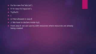  Fw fw=new Fw(“abc.txt”);
 Fr fr=new Fr(“input.txt”);
 Try(fw;fr)
 {
 }// Not allowed in Java 8
 // We have to declare inside try()
 From Java 9 we can use try with resources where resources are already
being created
 