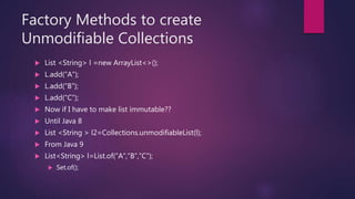 Factory Methods to create
Unmodifiable Collections
 List <String> l =new ArrayList<>();
 L.add(“A”);
 L.add(“B”);
 L.add(“C”);
 Now if I have to make list immutable??
 Until Java 8
 List <String > l2=Collections.unmodifiableList(l);
 From Java 9
 List<String> l=List.of(“A”,”B”,”C”);
 Set.of();
 