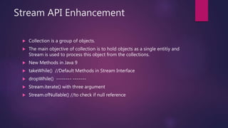 Stream API Enhancement
 Collection is a group of objects.
 The main objective of collection is to hold objects as a single entitiy and
Stream is used to process this object from the collections.
 New Methods in Java 9
 takeWhile() //Default Methods in Stream Interface
 dropWhile() -------- -------
 Stream.iterate() with three argument
 Stream.ofNullable() //to check if null reference
 