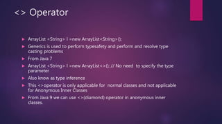 <> Operator
 ArrayList <String> l =new ArrayList<String>();
 Generics is used to perform typesafety and perform and resolve type
casting problems
 From Java 7
 ArrayList <String> l =new ArrayList<>(); // No need to specify the type
parameter
 Also know as type inference
 This <>operator is only applicable for normal classes and not applicable
for Anonymous Inner Classes
 From Java 9 we can use <>(diamond) operator in anonymous inner
classes.
 