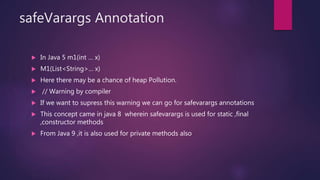 safeVarargs Annotation
 In Java 5 m1(int … x)
 M1(List<String>… x)
 Here there may be a chance of heap Pollution.
 // Warning by compiler
 If we want to supress this warning we can go for safevarargs annotations
 This concept came in java 8 wherein safevarargs is used for static ,final
,constructor methods
 From Java 9 ,it is also used for private methods also
 