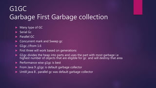 G1GC
Garbage First Garbage collection
 Many type of GC
 Serial Gc
 Parallel GC
 Concurrent mark and Sweep gc
 G1gc //from 1.6
 First three will work based on generations
 G1gc divides the heap into parts and uses the part with most garbage i.e
highest number of objects that are eligible for gc and will destroy that area
 Performance wise g1gc is best
 From Java 9 ,g1gc is default garbage collector
 Untill java 8 , parallel gc was default garbage collector
 