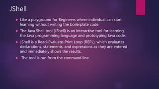 JShell
 Like a playground for Begineers where individual can start
learning without writing the boilerplate code
 The Java Shell tool (JShell) is an interactive tool for learning
the Java programming language and prototyping Java code.
 JShell is a Read-Evaluate-Print Loop (REPL), which evaluates
declarations, statements, and expressions as they are entered
and immediately shows the results.
 The tool is run from the command line.
 