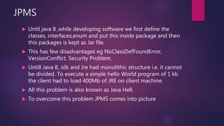 JPMS
 Until java 8 ,while developing software we first define the
classes, interfaces,enum and put this inside package and then
this packages is kept as Jar file.
 This has few disadvantages eg NoClassDefFoundError,
VersionConflict, Security Problem.
 Untill Java 8, Jdk and Jre had monolithic structure i.e. it cannot
be divided. To execute a simple hello World program of 1 kb
the client had to load 400Mb of JRE on client machine.
 All this problem is also known as Java Hell.
 To overcome this problem JPMS comes into picture
 