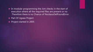  In modular programming the Jvm checks in the start of
execution where all the required files are present or no
.Therefore there is no Chance of NoclasssDefFoundError.
 Part Of Jigsaw Project
 Project started in 2005
 