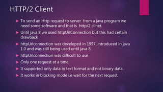 HTTP/2 Client
 To send an Http request to server from a java program we
need some software and that is http/2 clinet.
 Until java 8 we used httpUrlConnection but this had certain
drawback
 httpUrlconnection was developed in 1997 ,introduced in java
1.0 and was still being used until java 8.
 httpUrlconnection was difficult to use
 Only one request at a time.
 It supported only data in text format and not binary data.
 It works in blocking mode i.e wait for the next request.
 